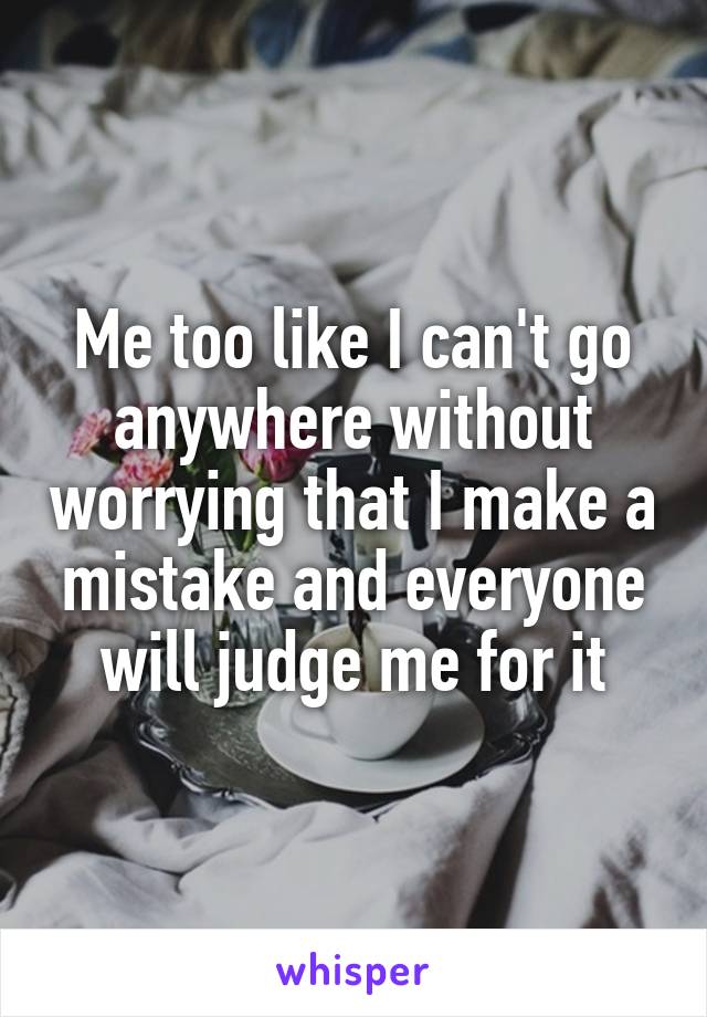 Me too like I can't go anywhere without worrying that I make a mistake and everyone will judge me for it