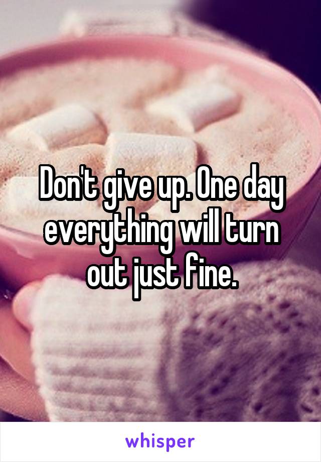 Don't give up. One day everything will turn out just fine.