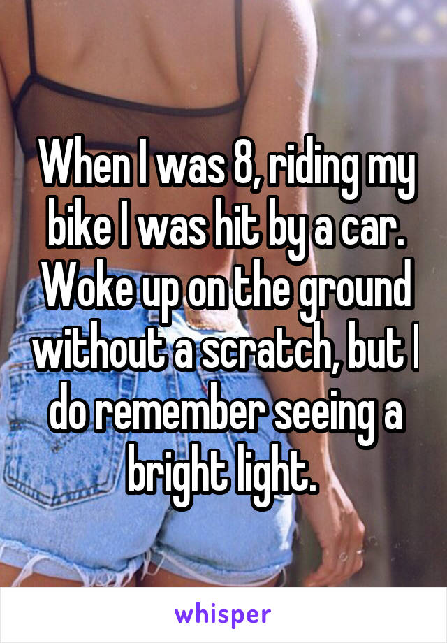 When I was 8, riding my bike I was hit by a car. Woke up on the ground without a scratch, but I do remember seeing a bright light. 