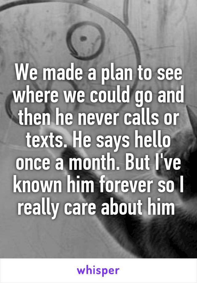 We made a plan to see where we could go and then he never calls or texts. He says hello once a month. But I've known him forever so I really care about him 