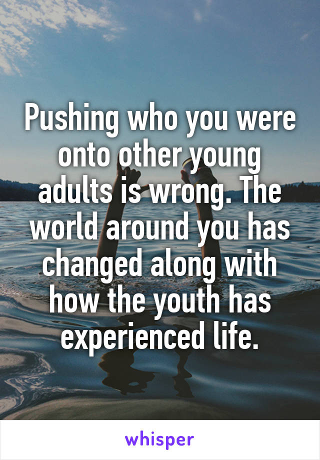 Pushing who you were onto other young adults is wrong. The world around you has changed along with how the youth has experienced life.