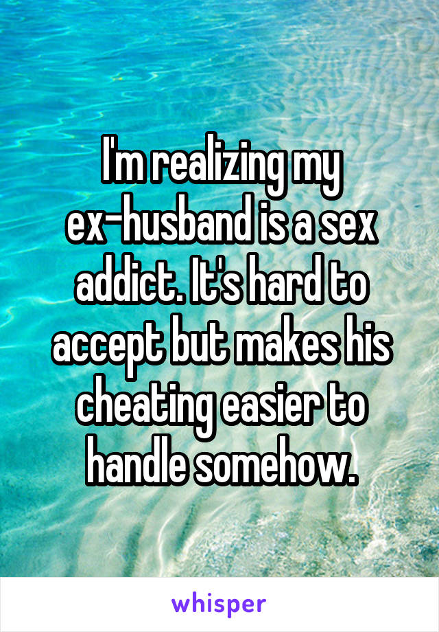 I'm realizing my ex-husband is a sex addict. It's hard to accept but makes his cheating easier to handle somehow.