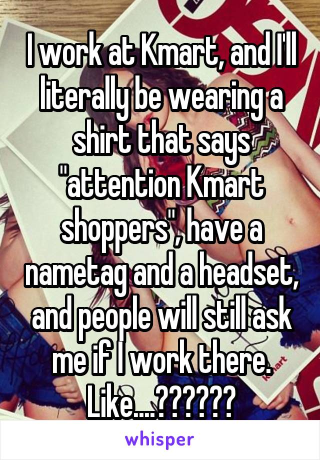 I work at Kmart, and I'll literally be wearing a shirt that says "attention Kmart shoppers", have a nametag and a headset, and people will still ask me if I work there.
Like....??????