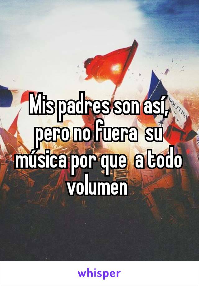 Mis padres son así, pero no fuera  su música por que  a todo volumen 