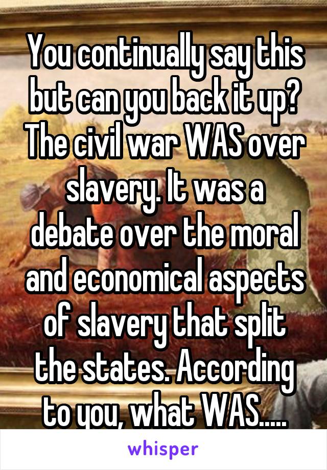 You continually say this but can you back it up? The civil war WAS over slavery. It was a debate over the moral and economical aspects of slavery that split the states. According to you, what WAS.....