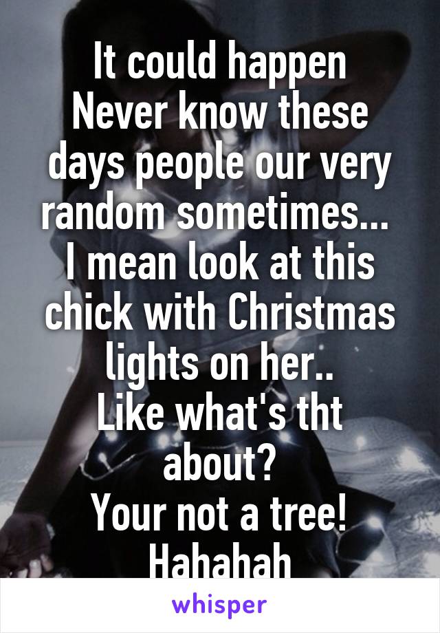 It could happen
Never know these days people our very random sometimes... 
I mean look at this chick with Christmas lights on her..
Like what's tht about?
Your not a tree!
Hahahah