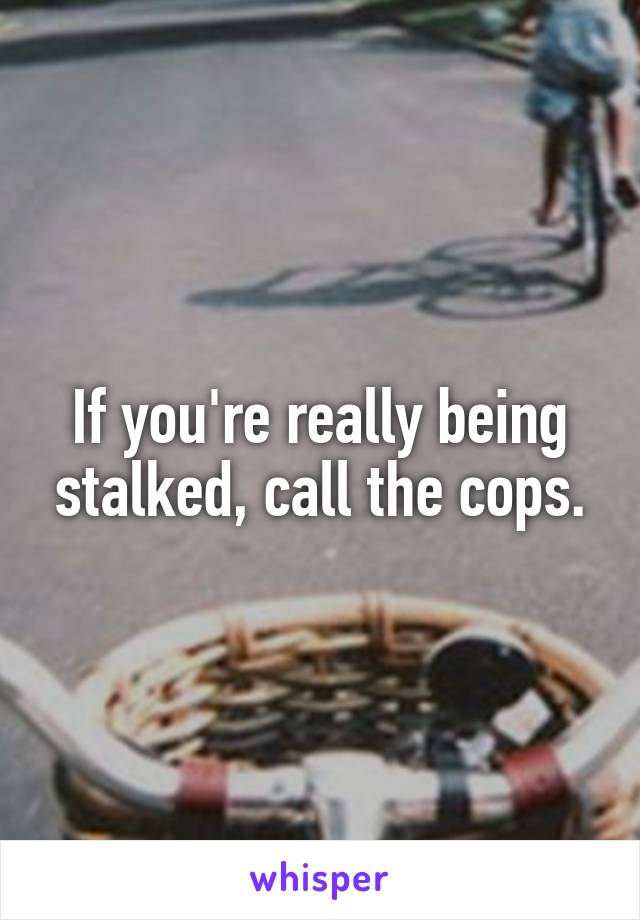 If you're really being stalked, call the cops.