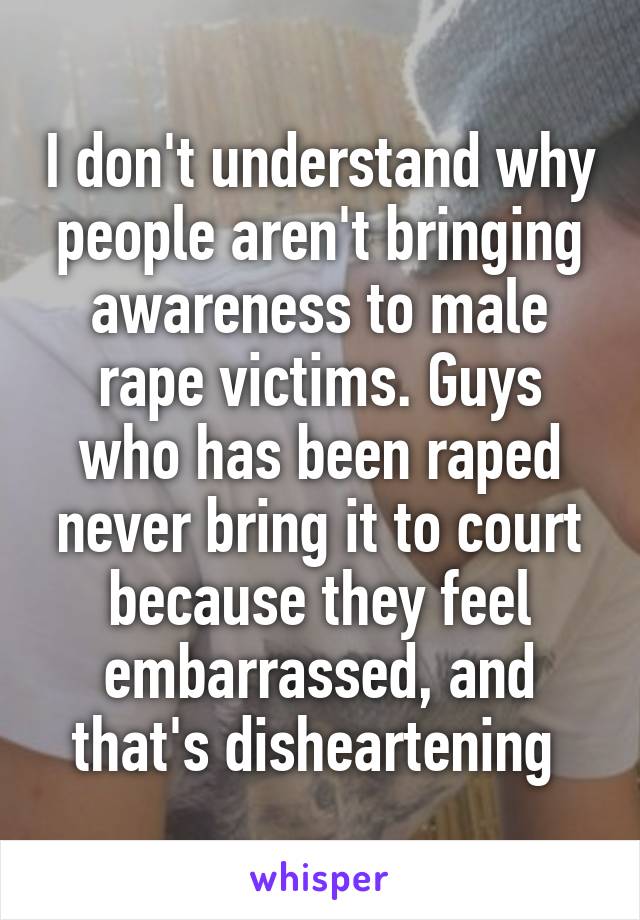 I don't understand why people aren't bringing awareness to male rape victims. Guys who has been raped never bring it to court because they feel embarrassed, and that's disheartening 