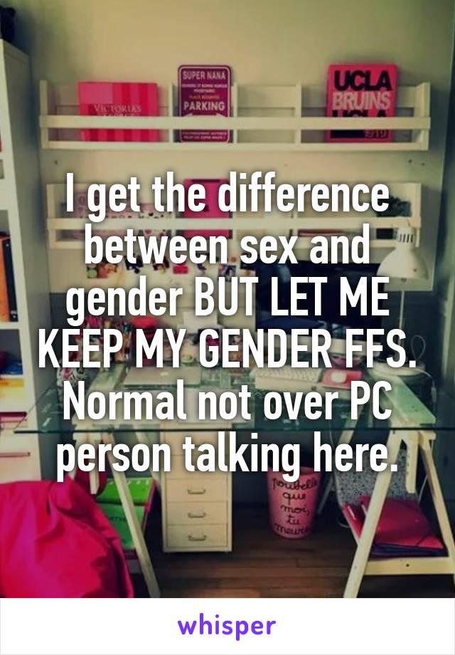 I get the difference between sex and gender BUT LET ME KEEP MY GENDER FFS. Normal not over PC person talking here.