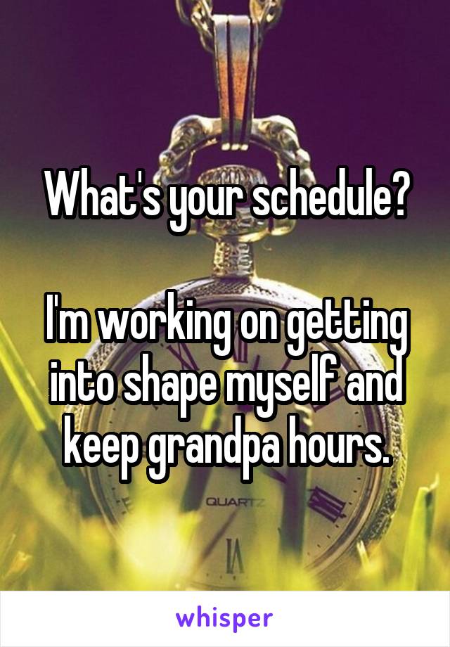 What's your schedule?

I'm working on getting into shape myself and keep grandpa hours.