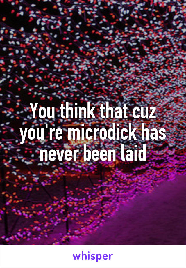 You think that cuz you're microdick has never been laid