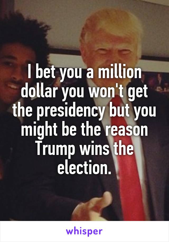 I bet you a million dollar you won't get the presidency but you might be the reason Trump wins the election.