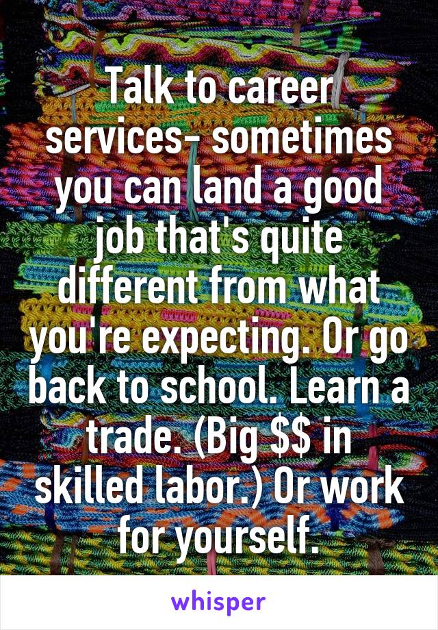 Talk to career services- sometimes you can land a good job that's quite different from what you're expecting. Or go back to school. Learn a trade. (Big $$ in skilled labor.) Or work for yourself.