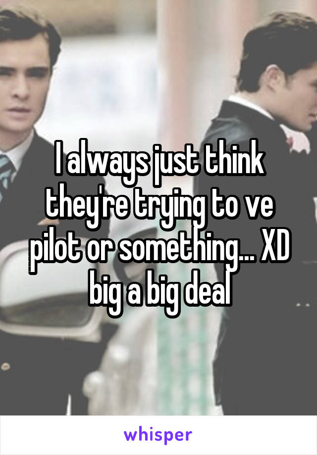 I always just think they're trying to ve pilot or something... XD big a big deal