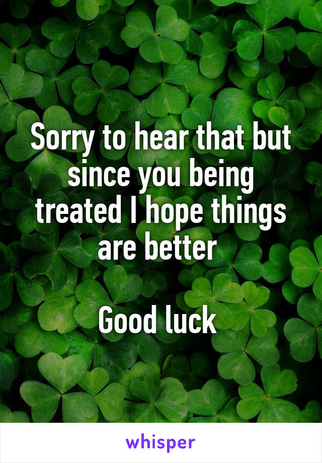 Sorry to hear that but since you being treated I hope things are better 

Good luck 