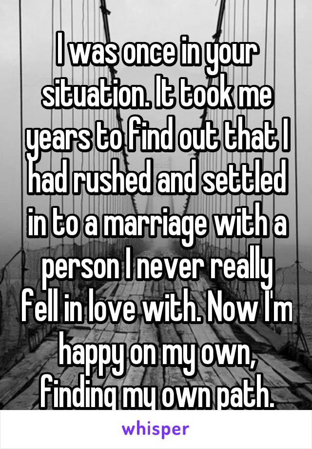 I was once in your situation. It took me years to find out that I had rushed and settled in to a marriage with a person I never really fell in love with. Now I'm happy on my own, finding my own path.