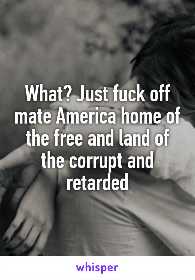 What? Just fuck off mate America home of the free and land of the corrupt and retarded
