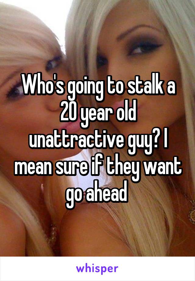 Who's going to stalk a 20 year old unattractive guy? I mean sure if they want go ahead 