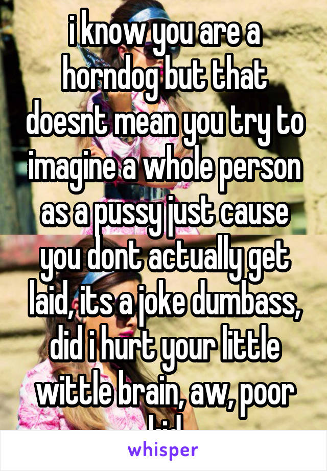 i know you are a horndog but that doesnt mean you try to imagine a whole person as a pussy just cause you dont actually get laid, its a joke dumbass, did i hurt your little wittle brain, aw, poor kid