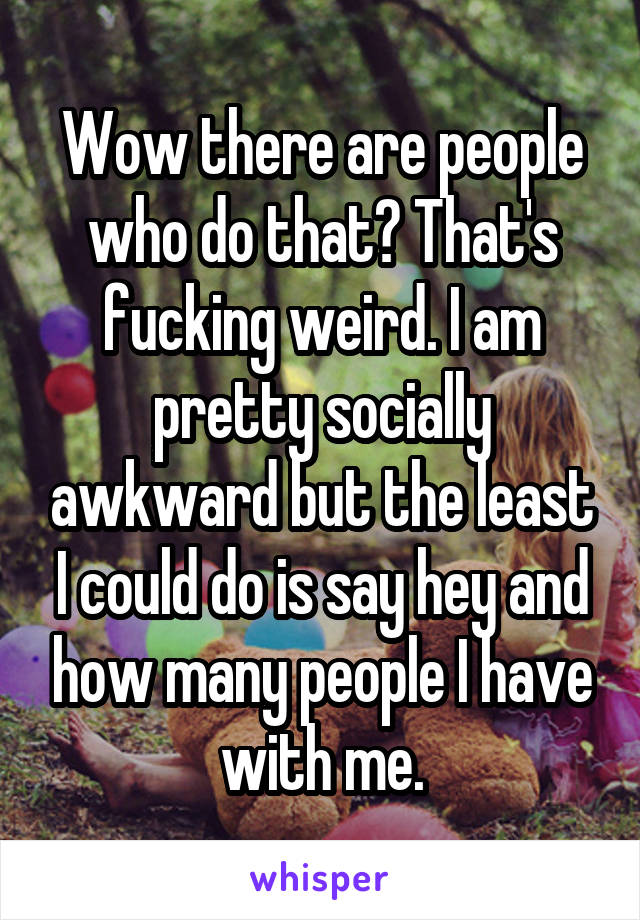 Wow there are people who do that? That's fucking weird. I am pretty socially awkward but the least I could do is say hey and how many people I have with me.