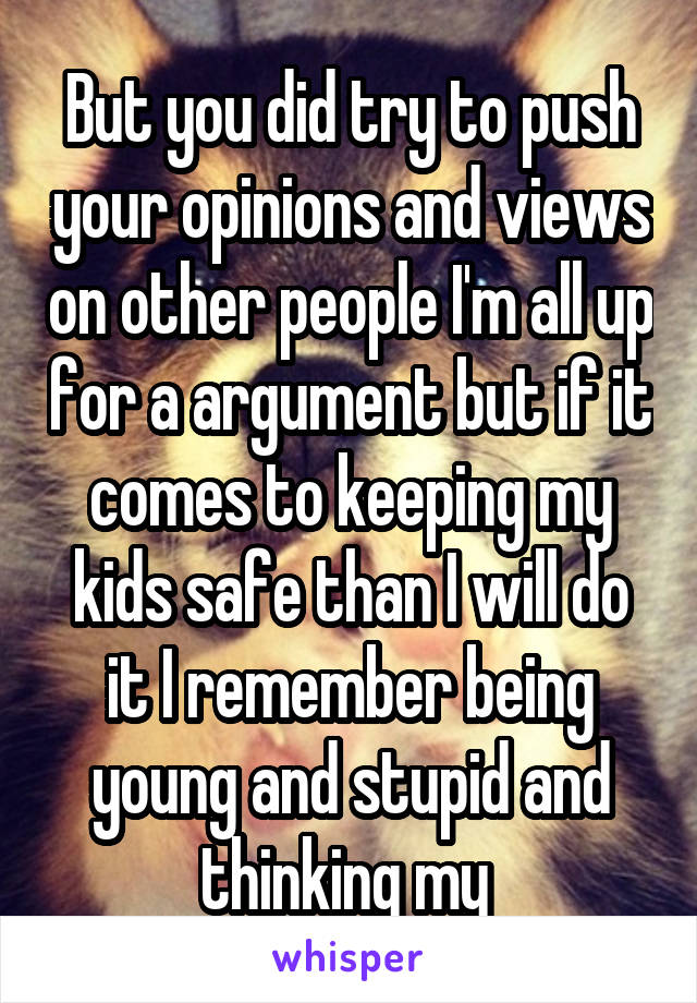 But you did try to push your opinions and views on other people I'm all up for a argument but if it comes to keeping my kids safe than I will do it I remember being young and stupid and thinking my 