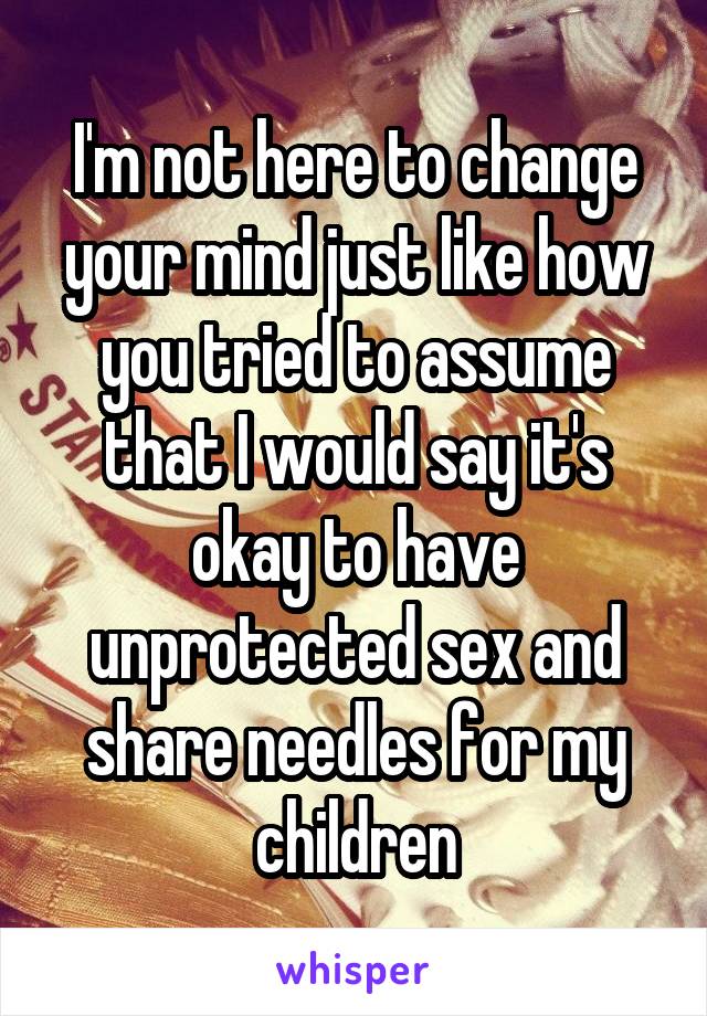 I'm not here to change your mind just like how you tried to assume that I would say it's okay to have unprotected sex and share needles for my children