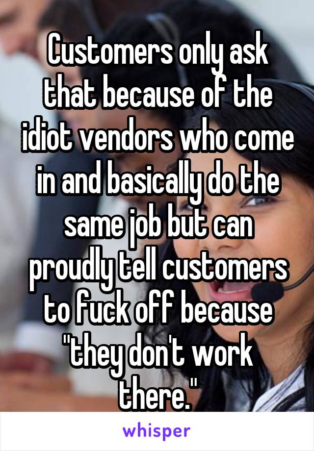 Customers only ask that because of the idiot vendors who come in and basically do the same job but can proudly tell customers to fuck off because "they don't work there."