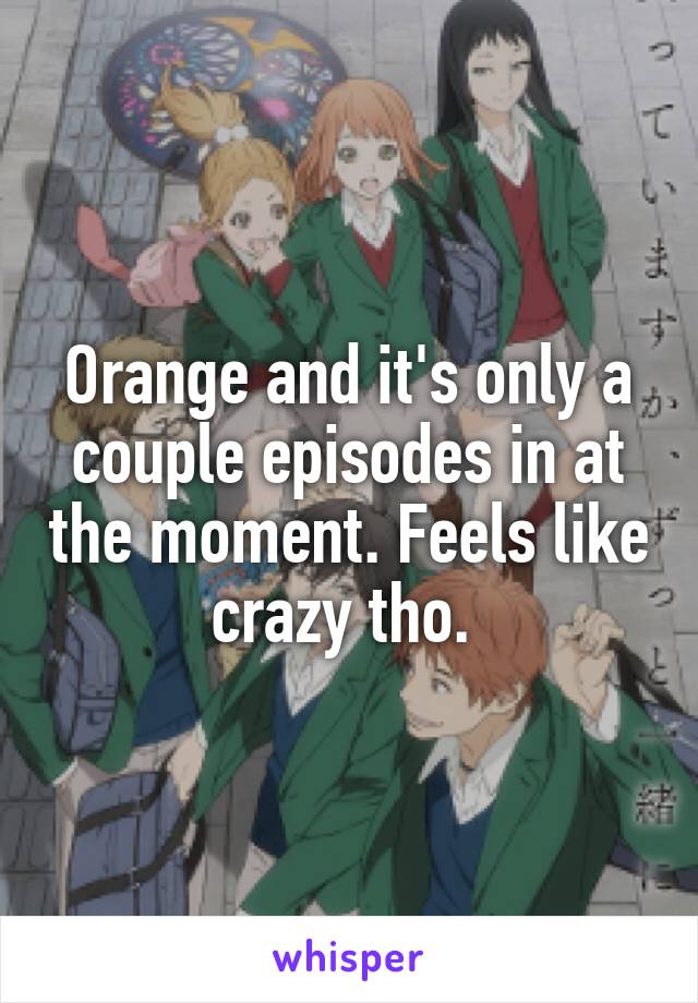 Orange and it's only a couple episodes in at the moment. Feels like crazy tho. 