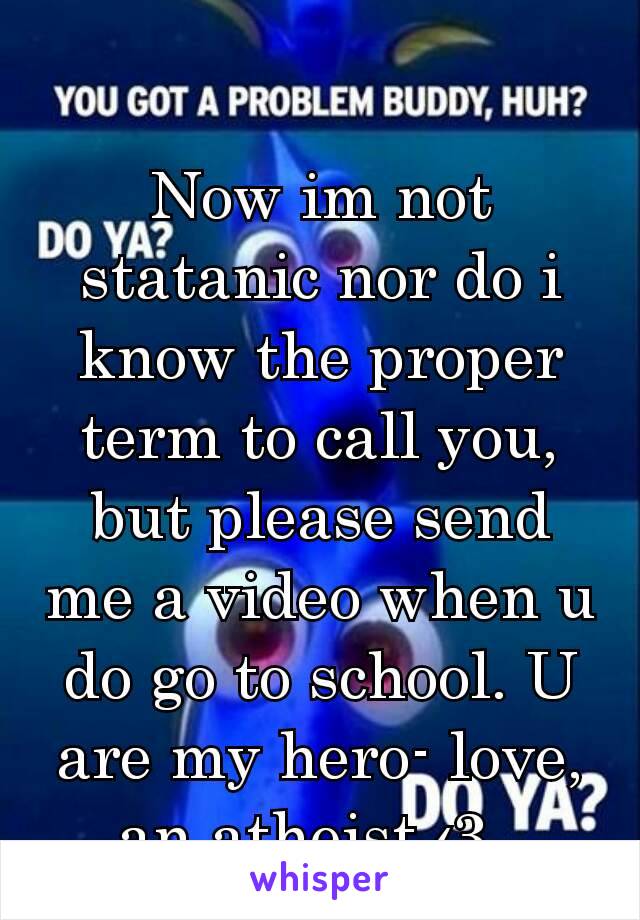 Now im not statanic nor do i know the proper term to call you, but please send me a video when u do go to school. U are my hero- love, an atheist ‹3. 