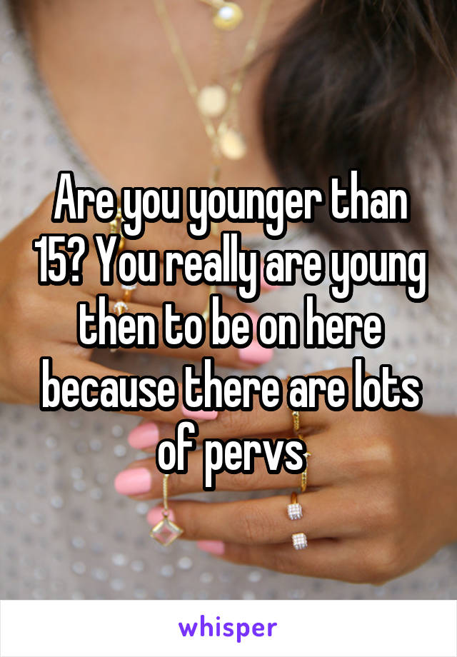 Are you younger than 15? You really are young then to be on here because there are lots of pervs