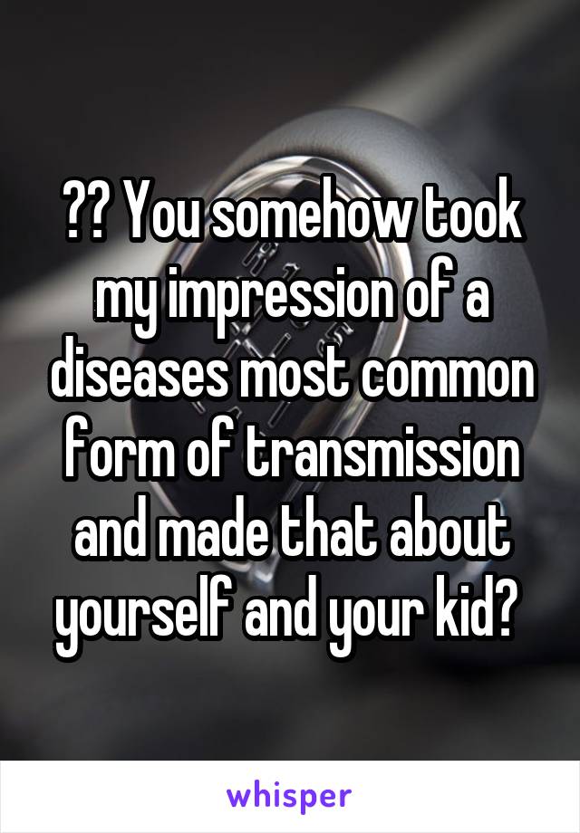 ?? You somehow took my impression of a diseases most common form of transmission and made that about yourself and your kid? 