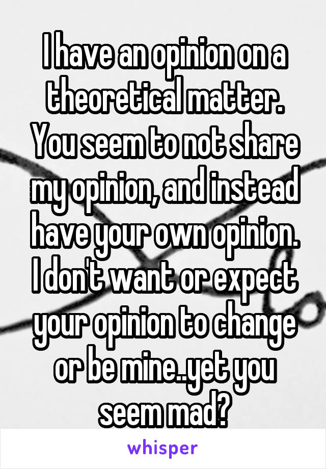 I have an opinion on a theoretical matter. You seem to not share my opinion, and instead have your own opinion.
I don't want or expect your opinion to change or be mine..yet you seem mad?