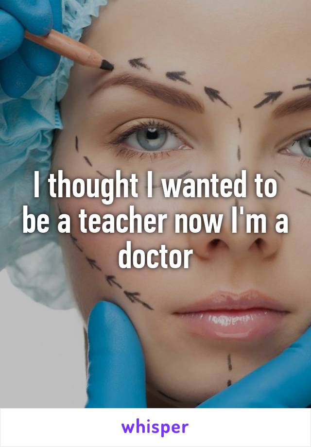 I thought I wanted to be a teacher now I'm a doctor