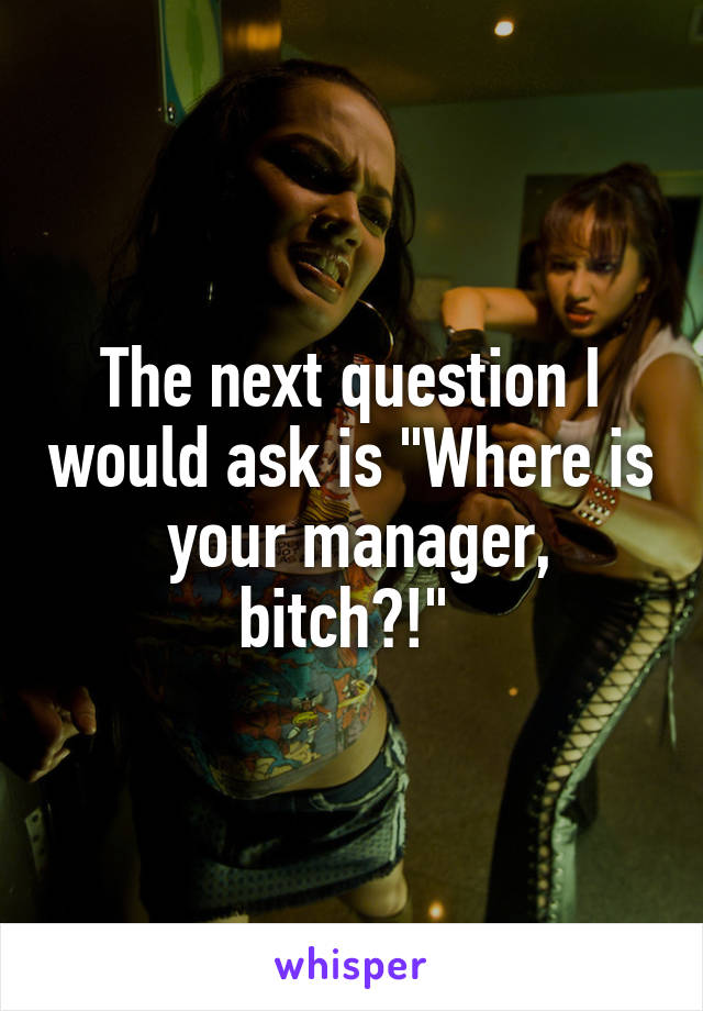 The next question I would ask is "Where is  your manager, bitch?!" 