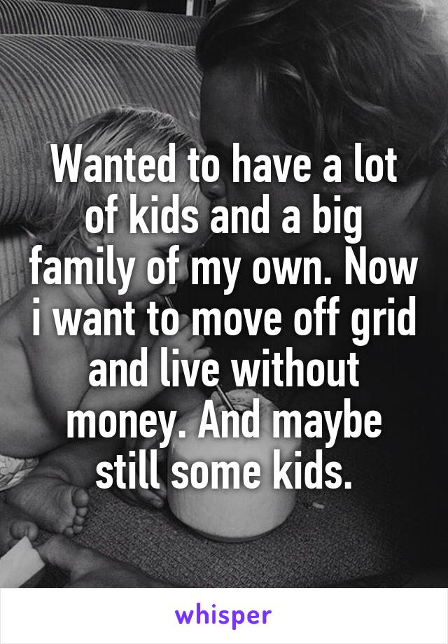 Wanted to have a lot of kids and a big family of my own. Now i want to move off grid and live without money. And maybe still some kids.