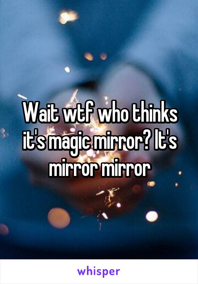 Wait wtf who thinks it's magic mirror? It's mirror mirror
