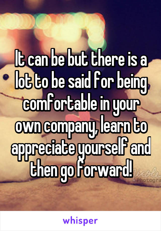 It can be but there is a lot to be said for being comfortable in your own company, learn to appreciate yourself and then go forward!