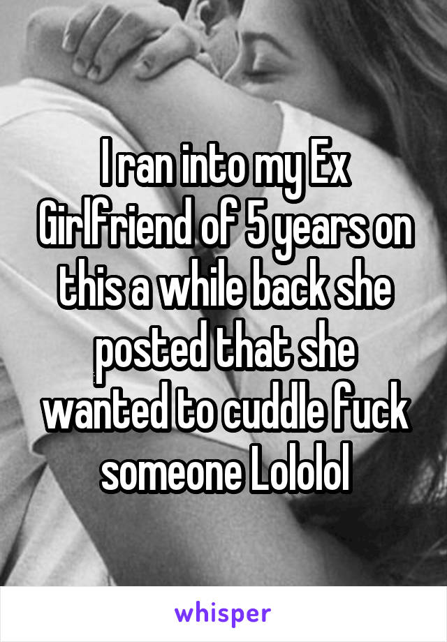 I ran into my Ex Girlfriend of 5 years on this a while back she posted that she wanted to cuddle fuck someone Lololol