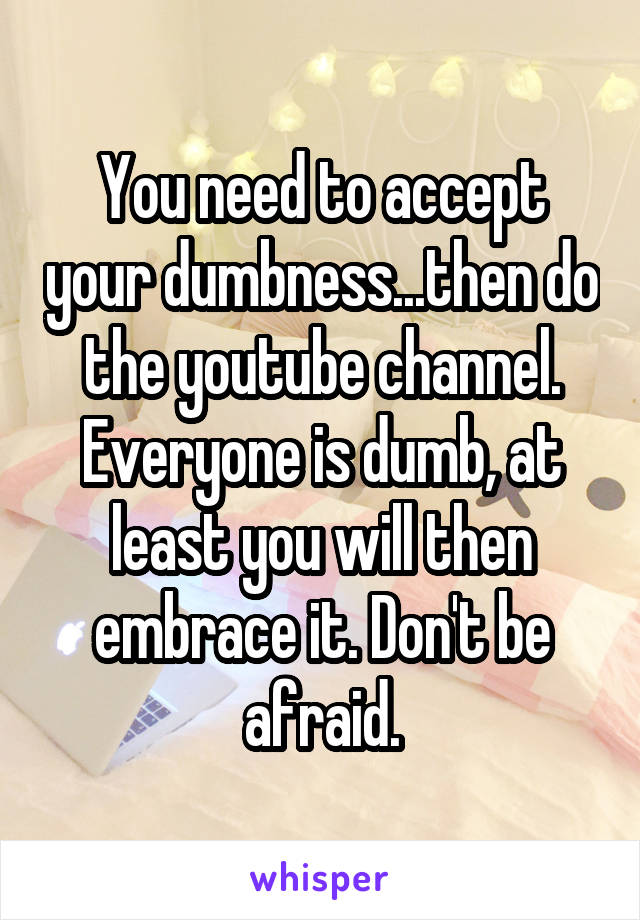 You need to accept your dumbness...then do the youtube channel. Everyone is dumb, at least you will then embrace it. Don't be afraid.