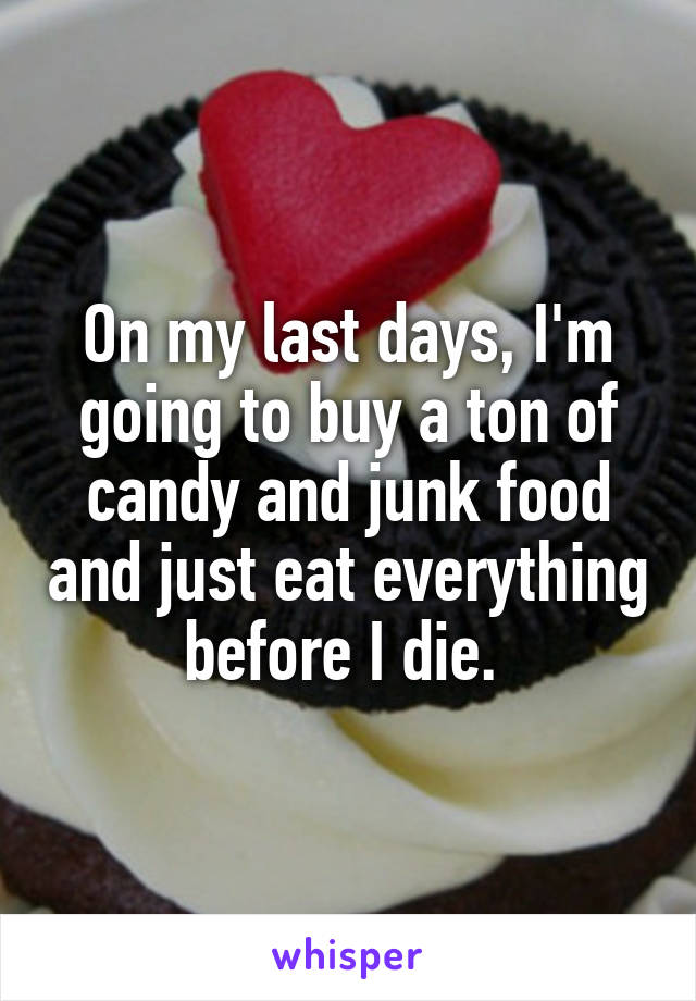 On my last days, I'm going to buy a ton of candy and junk food and just eat everything before I die. 