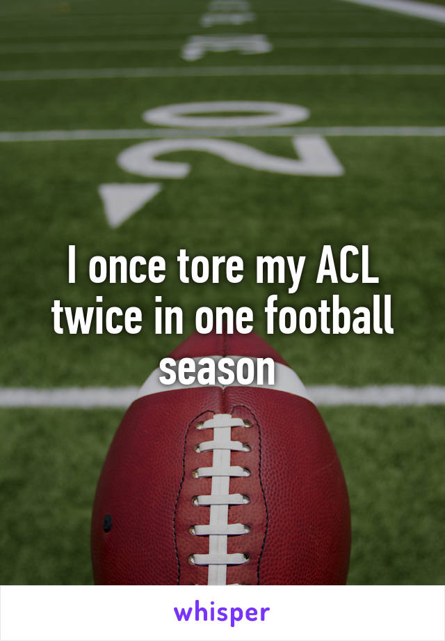 I once tore my ACL twice in one football season 