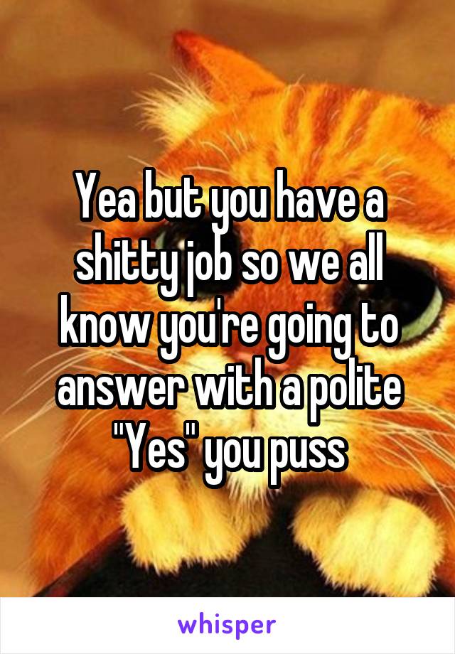 Yea but you have a shitty job so we all know you're going to answer with a polite "Yes" you puss