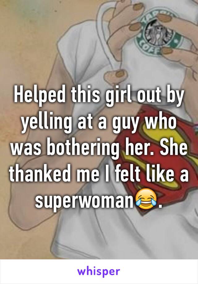 Helped this girl out by yelling at a guy who was bothering her. She thanked me I felt like a superwoman😂.