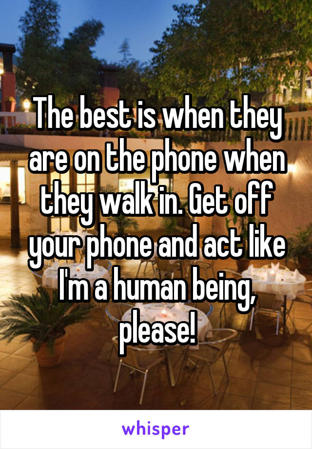 The best is when they are on the phone when they walk in. Get off your phone and act like I'm a human being, please!
