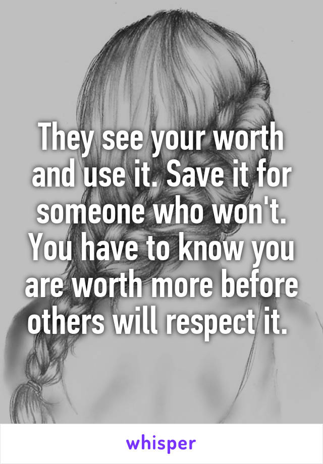 They see your worth and use it. Save it for someone who won't. You have to know you are worth more before others will respect it. 