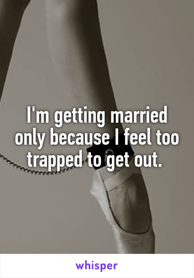 I'm getting married only because I feel too trapped to get out. 