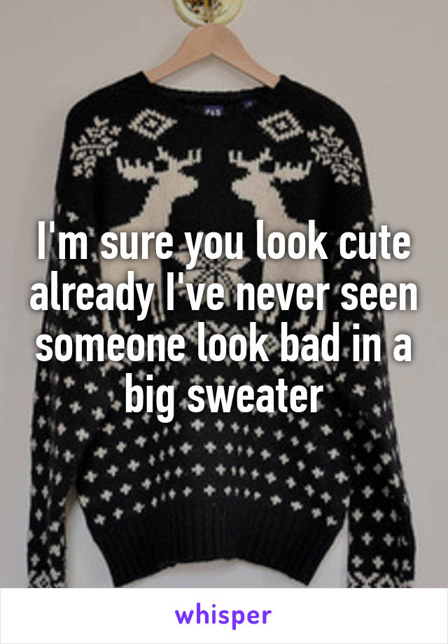 I'm sure you look cute already I've never seen someone look bad in a big sweater