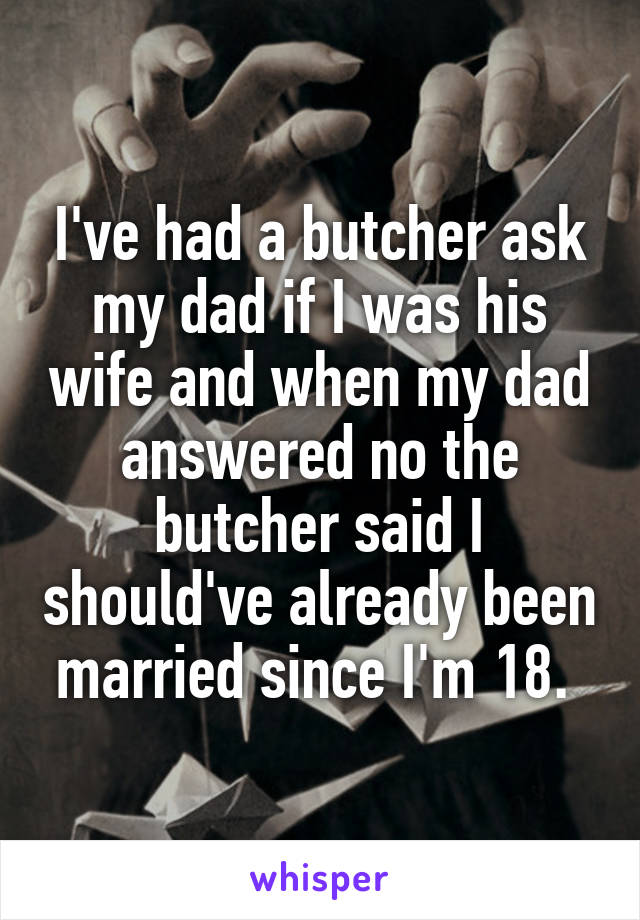 I've had a butcher ask my dad if I was his wife and when my dad answered no the butcher said I should've already been married since I'm 18. 