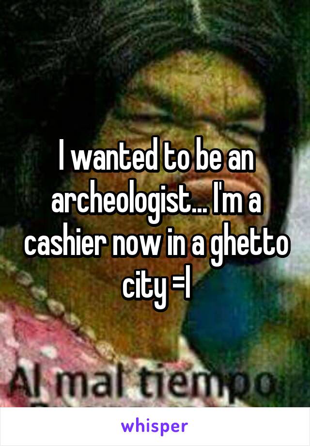 I wanted to be an archeologist... I'm a cashier now in a ghetto city =l