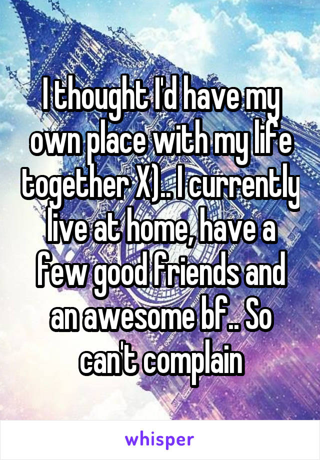 I thought I'd have my own place with my life together X).. I currently live at home, have a few good friends and an awesome bf.. So can't complain